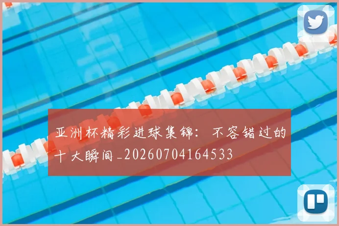 亚洲杯精彩进球集锦：不容错过的十大瞬间_20260704164533