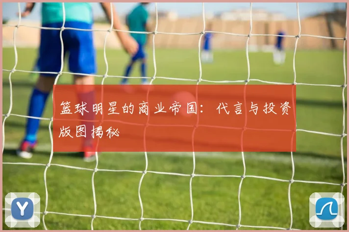 篮球明星的商业帝国：代言与投资版图揭秘