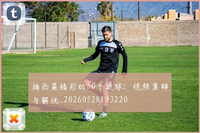 梅西最精彩的50个进球：视频集锦与解说_20260528193220