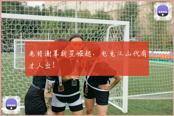 老将谢幕新星崛起，电竞江山代有才人出！