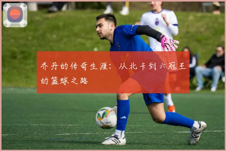 乔丹的传奇生涯：从北卡到六冠王的篮球之路