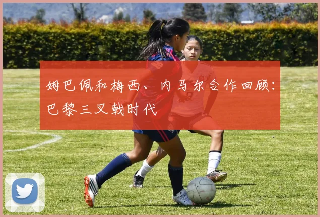 姆巴佩和梅西、内马尔合作回顾:巴黎三叉戟时代