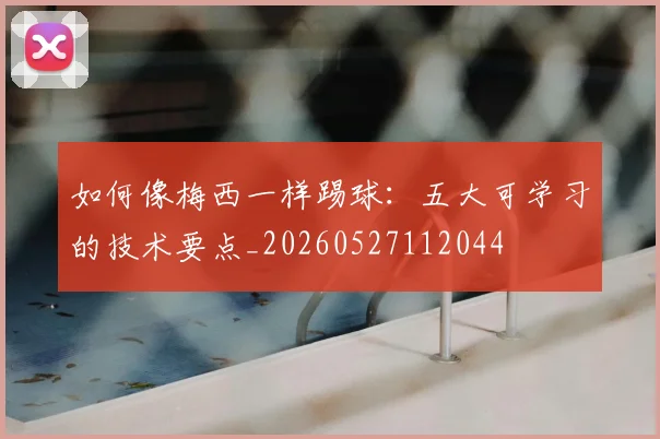 如何像梅西一样踢球:五大可学习的技术要点_20260527112044