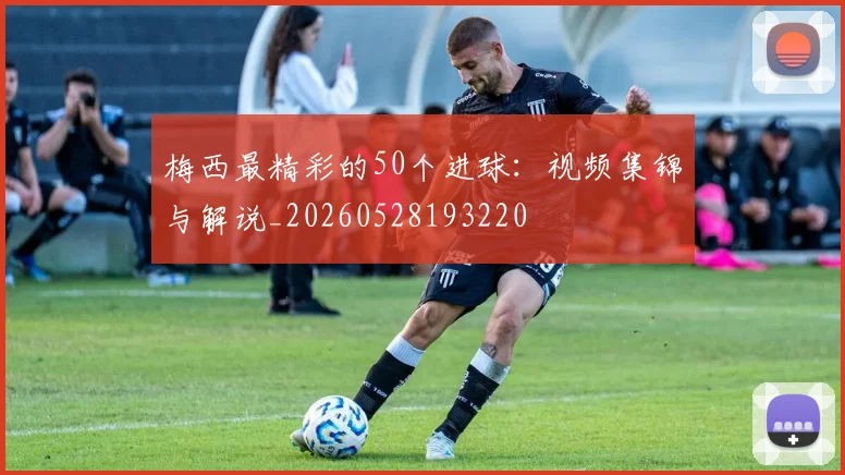 梅西最精彩的50个进球：视频集锦与解说_20260528193220