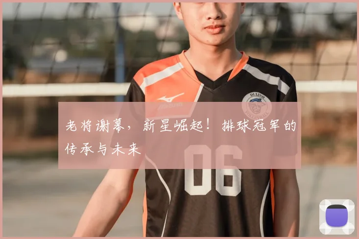 老将谢幕，新星崛起！排球冠军的传承与未来