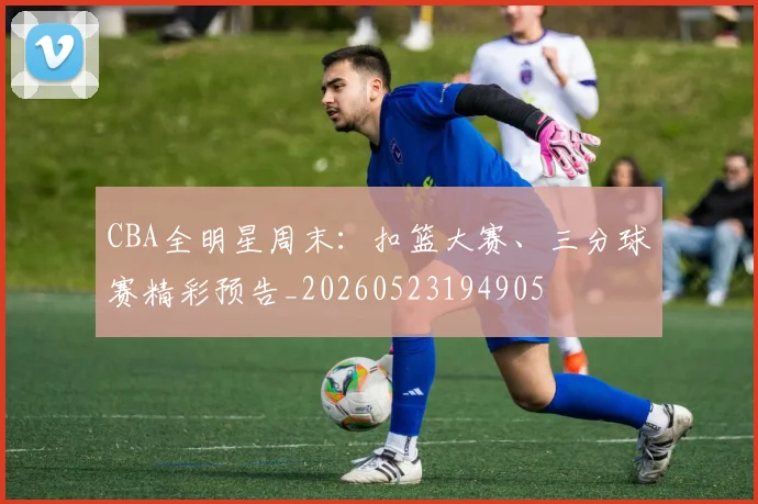 CBA全明星周末：扣篮大赛、三分球赛精彩预告_20260523194905