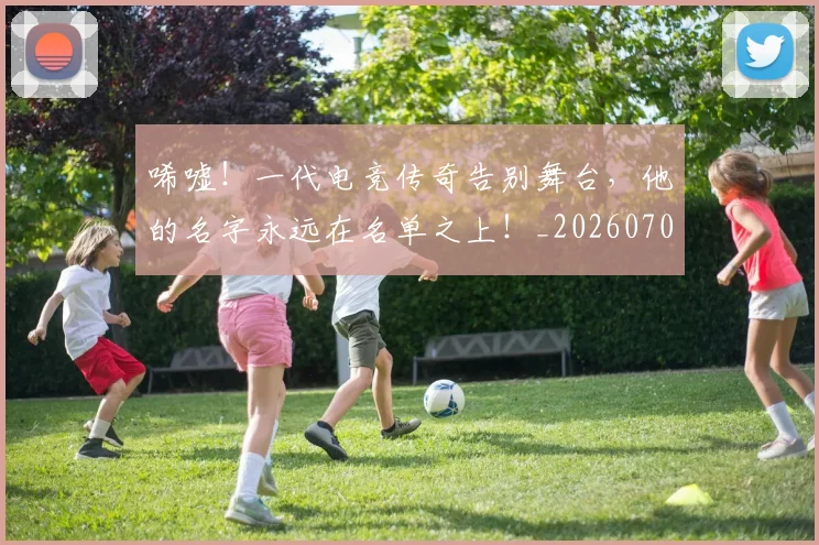 唏嘘！一代电竞传奇告别舞台，他的名字永远在名单之上！_20260703222523