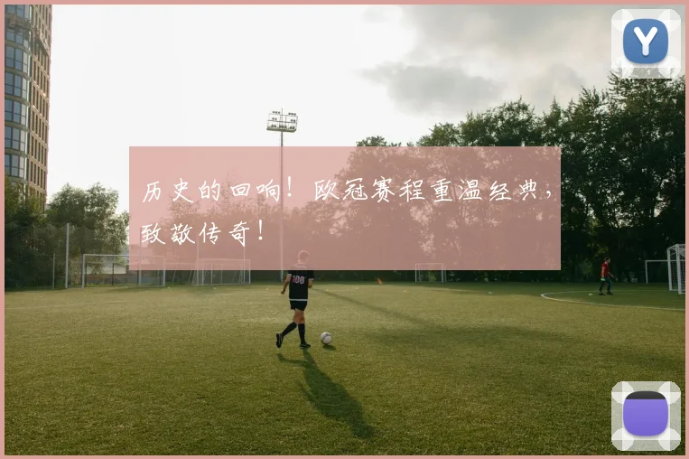 历史的回响！欧冠赛程重温经典，致敬传奇！