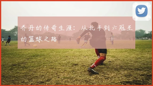 乔丹的传奇生涯：从北卡到六冠王的篮球之路